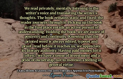 We read privately, mentally listening to the writer's voice and translating the writer's thoughts. The book remains static and fixed; the reader journeys through it. Picking up the book in the first place entails an active pursuit of understanding. Holding the book, we are aware of posterity and continuity. Knowing that the printed word is always edited, typeset and proof-read before it reaches us, we appreciate its literary authority. Having paid money for it {often}, we have a sense of investment and a pride of ownership, not to mention a feeling of general virtue.