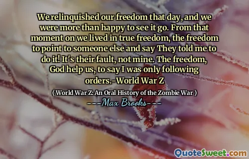 We relinquished our freedom that day, and we were more than happy to see it go. From that moment on we lived in true freedom, the freedom to point to someone else and say They told me to do it! It's their fault, not mine. The freedom, God help us, to say I was only following orders.-World War Z