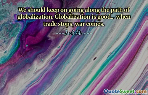 We should keep on going along the path of globalization. Globalization is good... when trade stops, war comes.