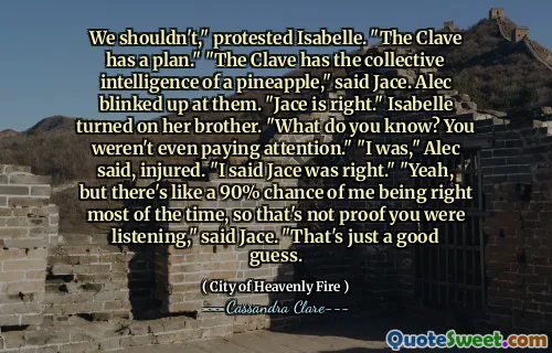 We shouldn't," protested Isabelle. "The Clave has a plan." "The Clave has the collective intelligence of a pineapple," said Jace. Alec blinked up at them. "Jace is right." Isabelle turned on her brother. "What do you know? You weren't even paying attention." "I was," Alec said, injured. "I said Jace was right." "Yeah, but there's like a 90% chance of me being right most of the time, so that's not proof you were listening," said Jace. "That's just a good guess.