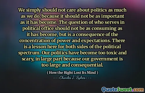 Non dovremmo semplicemente preoccuparci della politica tanto quanto noi, perché non dovrebbe essere così importante come è diventato. La questione di chi serva in carica politica non dovrebbe essere così consumabile come è diventata, ma è una conseguenza della concentrazione di potere e aspettative. C'è una lezione qui per entrambi i lati dello spettro politico. La nostra politica è diventata troppo tossica e spaventosa, in gran parte perché il nostro governo è troppo grande e consequenziale.