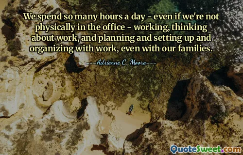 We spend so many hours a day - even if we're not physically in the office - working, thinking about work, and planning and setting up and organizing with work, even with our families.