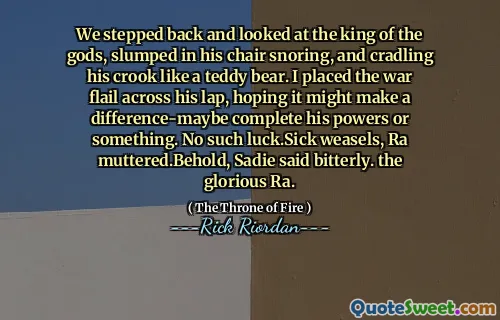 We stepped back and looked at the king of the gods, slumped in his chair snoring, and cradling his crook like a teddy bear. I placed the war flail across his lap, hoping it might make a difference-maybe complete his powers or something. No such luck.Sick weasels, Ra muttered.Behold, Sadie said bitterly. the glorious Ra.