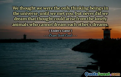 We thought we were the only thinking beings in the universe, until we met you, but never did we dream that thought could arise from the lonely animals who cannot dream each other's dreams.