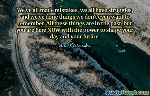 We've all made mistakes, we all have struggles, and we've done things we don't even want to remember. All these things are in the past, but you are here NOW with the power to shape your day and your future.