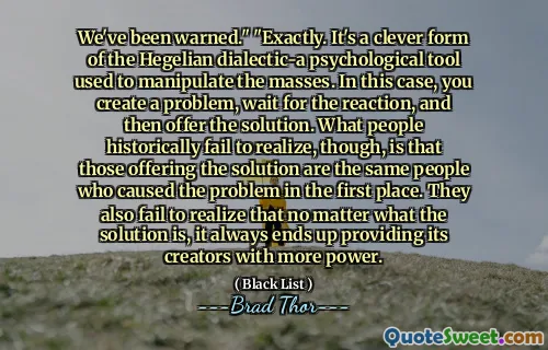 We've been warned." "Exactly. It's a clever form of the Hegelian dialectic-a psychological tool used to manipulate the masses. In this case, you create a problem, wait for the reaction, and then offer the solution. What people historically fail to realize, though, is that those offering the solution are the same people who caused the problem in the first place. They also fail to realize that no matter what the solution is, it always ends up providing its creators with more power.