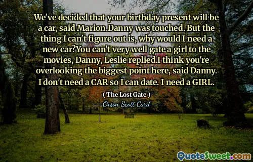 We've decided that your birthday present will be a car, said Marion.Danny was touched. But the thing I can't figure out is, why would I need a new car?You can't very well gate a girl to the movies, Danny, Leslie replied.I think you're overlooking the biggest point here, said Danny. I don't need a CAR so I can date. I need a GIRL.