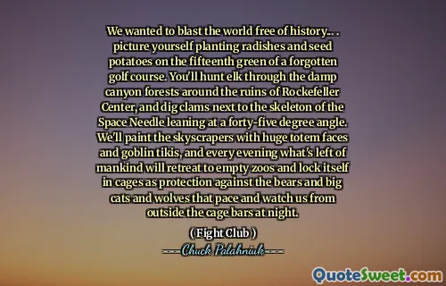 We wanted to blast the world free of history... . picture yourself planting radishes and seed potatoes on the fifteenth green of a forgotten golf course. You'll hunt elk through the damp canyon forests around the ruins of Rockefeller Center, and dig clams next to the skeleton of the Space Needle leaning at a forty-five degree angle. We'll paint the skyscrapers with huge totem faces and goblin tikis, and every evening what's left of mankind will retreat to empty zoos and lock itself in cages as protection against the bears and big cats and wolves that pace and watch us from outside the cage bars at night.