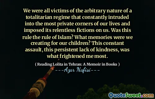 We were all victims of the arbitrary nature of a totalitarian regime that constantly intruded into the most private corners of our lives and imposed its relentless fictions on us. Was this rule the rule of Islam? What memories were we creating for our children? This constant assault, this persistent lack of kindness, was what frightened me most.