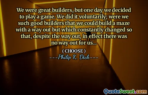 We were great builders, but one day we decided to play a game. We did it voluntarily; were we such good builders that we could build a maze with a way out but which constantly changed so that, despite the way out, in effect there was no way out for us...