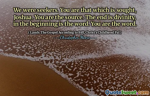 We were seekers. You are that which is sought, Joshua. You are the source. The end is divinity, in the beginning is the word. You are the word.