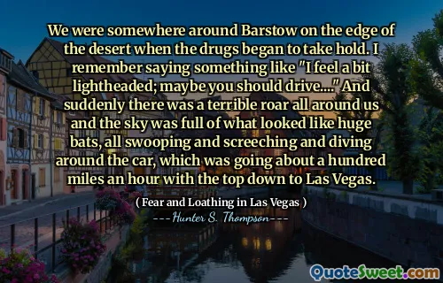 We were somewhere around Barstow on the edge of the desert when the drugs began to take hold. I remember saying something like "I feel a bit lightheaded; maybe you should drive...." And suddenly there was a terrible roar all around us and the sky was full of what looked like huge bats, all swooping and screeching and diving around the car, which was going about a hundred miles an hour with the top down to Las Vegas.