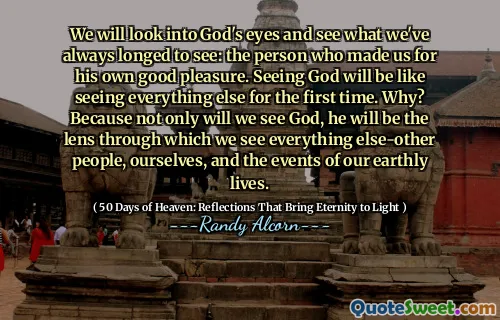 हम भगवान की आंखों में देखेंगे और देखेंगे कि हम हमेशा क्या देखने के लिए तरस रहे हैं: वह व्यक्ति जिसने हमें अपने अच्छे आनंद के लिए बनाया है। ईश्वर को देखना पहली बार सब कुछ देखने जैसा होगा। क्यों? क्योंकि न केवल हम भगवान को देखेंगे, वह वह लेंस होगा जिसके माध्यम से हम सब कुछ देखते हैं-अन्य लोग, स्वयं और अपने सांसारिक जीवन की घटनाओं को।