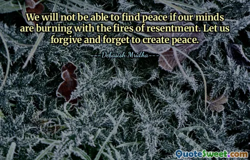 We will not be able to find peace if our minds are burning with the fires of resentment. Let us forgive and forget to create peace.