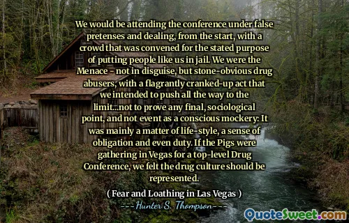 We would be attending the conference under false pretenses and dealing, from the start, with a crowd that was convened for the stated purpose of putting people like us in jail. We were the Menace - not in disguise, but stone-obvious drug abusers, with a flagrantly cranked-up act that we intended to push all the way to the limit...not to prove any final, sociological point, and not event as a conscious mockery: It was mainly a matter of life-style, a sense of obligation and even duty. If the Pigs were gathering in Vegas for a top-level Drug Conference, we felt the drug culture should be represented.
