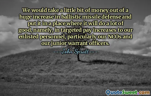 Prenderemmo un po’ di soldi da un enorme aumento della difesa contro i missili balistici e li metteremmo in un posto dove farà molto bene, vale a dire, in aumenti salariali mirati al nostro personale arruolato, in particolare ai nostri sottufficiali e ai nostri sottufficiali junior.