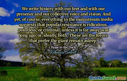 We write history with our feet and with our presence and our collective voice and vision. And yet, of course, everything in the mainstream media suggests that popular resistance is ridiculous, pointless, or criminal, unless it is far away, was long ago, or, ideally, both. These are the forces that prefer the giant remain asleep.