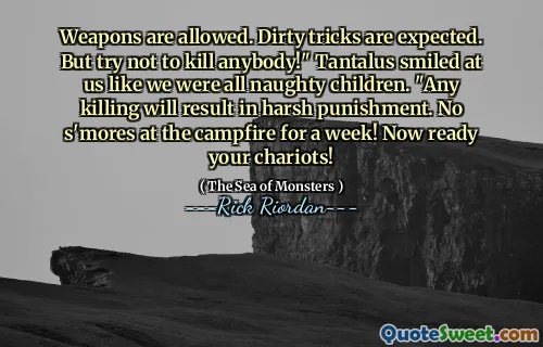 Weapons are allowed. Dirty tricks are expected. But try not to kill anybody!" Tantalus smiled at us like we were all naughty children. "Any killing will result in harsh punishment. No s'mores at the campfire for a week! Now ready your chariots!