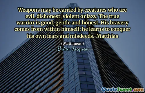 Weapons may be carried by creatures who are evil, dishonest, violent or lazy. The true warrior is good, gentle and honest. His bravery comes from within himself; he learns to conquer his own fears and misdeeds.-Matthias