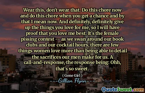 Wear this, don't wear that. Do this chore now and do this chore when you get a chance and by that I mean now. And definitely, definitely give up the things you love for me, so I will have proof that you love me best. It's the female pissing contest -- as we swan around our book clubs and our cocktail hours, there are few things women love more than being able to detail the sacrifices our men make for us. A call-and-response, the response being: Ohh, that's so sweet.