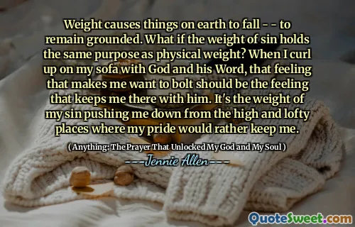 Weight causes things on earth to fall - - to remain grounded. What if the weight of sin holds the same purpose as physical weight? When I curl up on my sofa with God and his Word, that feeling that makes me want to bolt should be the feeling that keeps me there with him. It's the weight of my sin pushing me down from the high and lofty places where my pride would rather keep me.
