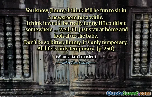 You know, Jimmy, I think it'll be fun to sit in a newsroom for a while.
I think it would be really funny if I could sit _somewhere_... Well, I'll just stay at home and look after the baby.
Don't be so bitter, Jimmy, it's only temporary.
All life is only temporary. {p. 250}