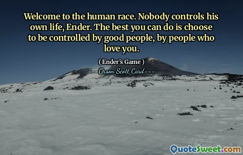 Welcome to the human race. Nobody controls his own life, Ender. The best you can do is choose to be controlled by good people, by people who love you.