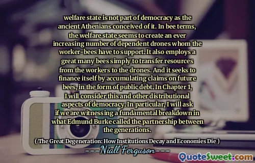 welfare state is not part of democracy as the ancient Athenians conceived of it. In bee terms, the welfare state seems to create an ever increasing number of dependent drones whom the worker-bees have to support. It also employs a great many bees simply to transfer resources from the workers to the drones. And it seeks to finance itself by accumulating claims on future bees, in the form of public debt. In Chapter 1, I will consider this and other distributional aspects of democracy. In particular, I will ask if we are witnessing a fundamental breakdown in what Edmund Burke called the partnership between the generations.