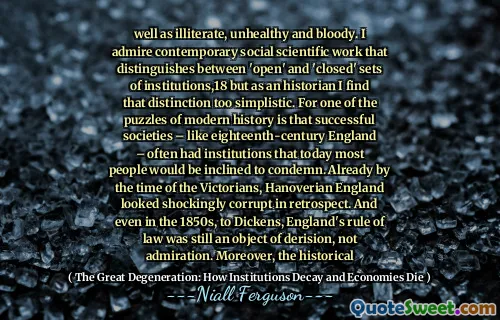 well as illiterate, unhealthy and bloody. I admire contemporary social scientific work that distinguishes between 'open' and 'closed' sets of institutions,18 but as an historian I find that distinction too simplistic. For one of the puzzles of modern history is that successful societies – like eighteenth-century England – often had institutions that today most people would be inclined to condemn. Already by the time of the Victorians, Hanoverian England looked shockingly corrupt in retrospect. And even in the 1850s, to Dickens, England's rule of law was still an object of derision, not admiration. Moreover, the historical