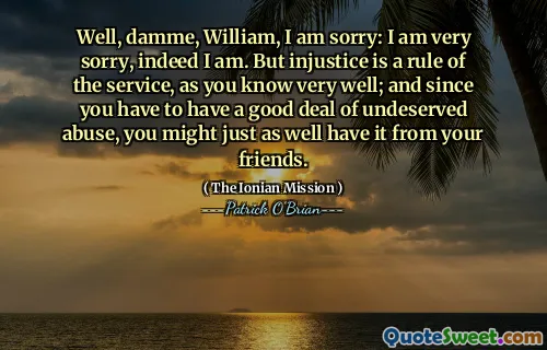 Well, damme, William, I am sorry: I am very sorry, indeed I am. But injustice is a rule of the service, as you know very well; and since you have to have a good deal of undeserved abuse, you might just as well have it from your friends.