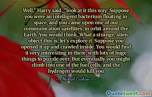 Well," Harry said, "look at it this way: Suppose you were an intelligent bacterium floating in space, and you came upon one of our communication satellites, in orbit around the Earth. You would think, What a strange, alien object this is, let's explore it. Suppose you opened it up and crawled inside. You would find it very interesting in there, with lots of huge things to puzzle over. But eventually you might climb into one of the fuel cells, and the hydrogen would kill you