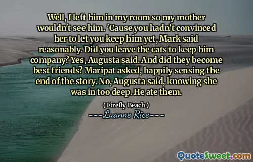 Well, I left him in my room so my mother wouldn't see him. 'Cause you hadn't convinced her to let you keep him yet, Mark said reasonably. Did you leave the cats to keep him company? Yes, Augusta said. And did they become best friends? Maripat asked, happily sensing the end of the story. No, Augusta said, knowing she was in too deep. He ate them.