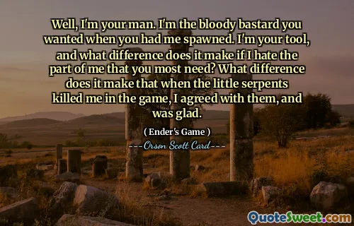 Well, I'm your man. I'm the bloody bastard you wanted when you had me spawned. I'm your tool, and what difference does it make if I hate the part of me that you most need? What difference does it make that when the little serpents killed me in the game, I agreed with them, and was glad.