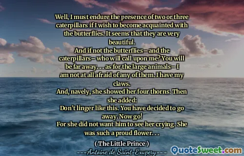 Well, I must endure the presence of two or three caterpillars if I wish to become acquainted with the butterflies. It seems that they are very beautiful.
And if not the butterflies– and the caterpillars– who will call upon me? You will be far away. . . as for the large animals– I am not at all afraid of any of them. I have my claws.
And, navely, she showed her four thorns. Then she added:
Don't linger like this. You have decided to go away. Now go!
For she did not want him to see her crying. She was such a proud flower. . .