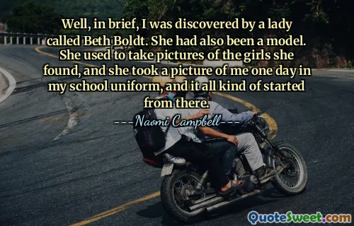 Well, in brief, I was discovered by a lady called Beth Boldt. She had also been a model. She used to take pictures of the girls she found, and she took a picture of me one day in my school uniform, and it all kind of started from there.