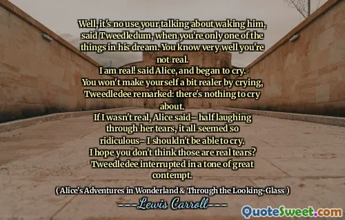 Well, it's no use your talking about waking him, said Tweedledum, when you're only one of the things in his dream. You know very well you're not real.
I am real! said Alice, and began to cry.
You won't make yourself a bit realer by crying, Tweedledee remarked: there's nothing to cry about.
If I wasn't real, Alice said– half laughing through her tears, it all seemed so ridiculous– I shouldn't be able to cry.
I hope you don't think those are real tears? Tweedledee interrupted in a tone of great contempt.