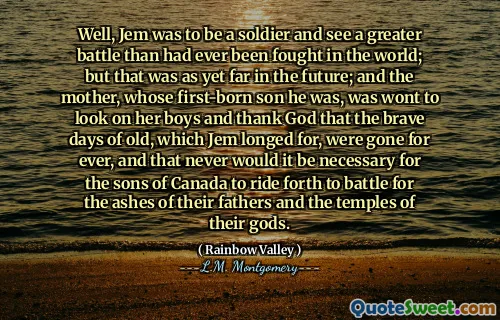 Well, Jem was to be a soldier and see a greater battle than had ever been fought in the world; but that was as yet far in the future; and the mother, whose first-born son he was, was wont to look on her boys and thank God that the brave days of old, which Jem longed for, were gone for ever, and that never would it be necessary for the sons of Canada to ride forth to battle for the ashes of their fathers and the temples of their gods.