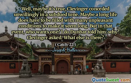 Well, maybe it's true, Clevinger conceded unwillingly in a subdued tone. Maybe a long life does have to be filled with many unpleasant conditions to make it seem long. But in that event, who wants one? I do Dunbar told him. why? Clevinger asked. What else is there?