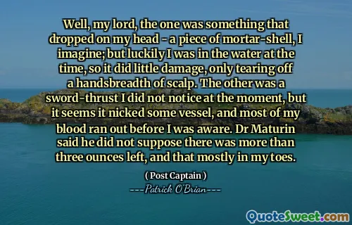 Well, my lord, the one was something that dropped on my head - a piece of mortar-shell, I imagine; but luckily I was in the water at the time, so it did little damage, only tearing off a handsbreadth of scalp. The other was a sword-thrust I did not notice at the moment, but it seems it nicked some vessel, and most of my blood ran out before I was aware. Dr Maturin said he did not suppose there was more than three ounces left, and that mostly in my toes.