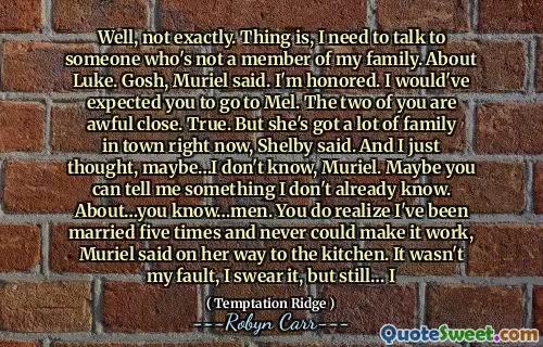 Well, not exactly. Thing is, I need to talk to someone who's not a member of my family. About Luke. Gosh, Muriel said. I'm honored. I would've expected you to go to Mel. The two of you are awful close. True. But she's got a lot of family in town right now, Shelby said. And I just thought, maybe…I don't know, Muriel. Maybe you can tell me something I don't already know. About…you know…men. You do realize I've been married five times and never could make it work, Muriel said on her way to the kitchen. It wasn't my fault, I swear it, but still… I