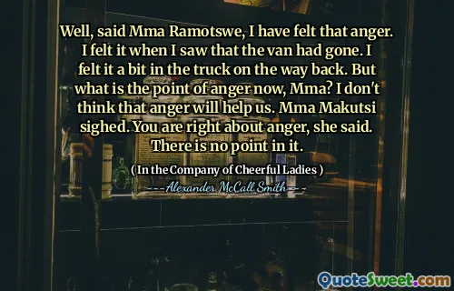 好吧，MMA Ramotswe说，我感到愤怒。当我看到面包车走了时，我感觉到了。在返回的路上，我觉得卡车里有点。但是，现在的愤怒点是什么，MMA呢？我认为愤怒不会对我们有所帮助。 MMA Makutsi叹了口气。她说，您对愤怒是正确的。它没有意义。