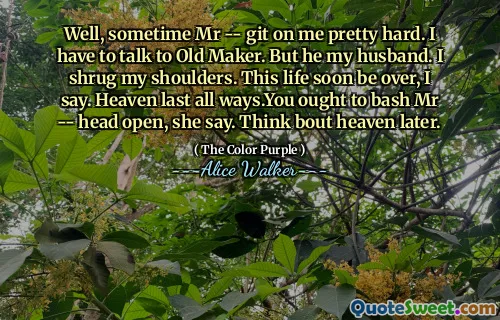 Well, sometime Mr -- git on me pretty hard. I have to talk to Old Maker. But he my husband. I shrug my shoulders. This life soon be over, I say. Heaven last all ways.You ought to bash Mr -- head open, she say. Think bout heaven later.