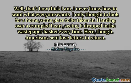 Well, that's how thick I am, I never knew how to want what everyone wants. I only thought to look for a home, some place to be taken in. Handing over a crumpled heart, seeing it dropped in the wastepaper basket every time. Here, though. Americans sent love letters in return.