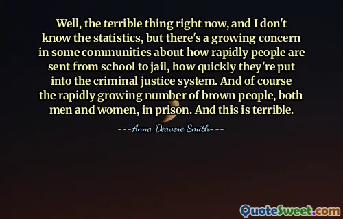 Well, the terrible thing right now, and I don't know the statistics, but there's a growing concern in some communities about how rapidly people are sent from school to jail, how quickly they're put into the criminal justice system. And of course the rapidly growing number of brown people, both men and women, in prison. And this is terrible.
