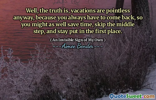 Well, the truth is, vacations are pointless anyway, because you always have to come back, so you might as well save time, skip the middle step, and stay put in the first place.