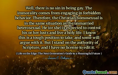 Well, there is no sin in being gay. The immorality comes from engaging in forbidden behavior. Therefore, the Christian homosexual is in the same situation as the unmarried heterosexual. He (or she) is expected to control his or her lusts and live a holy life. I know this is a tough position to take, and some will argue with it. But I stand on the authority of Scripture, and I have no license to edit it.