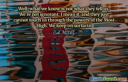 Well, what we know is not what they tell us. We're not ignorant, I mean it, and they just cannot touch us through the powers of the Most High. We keep on surfacin