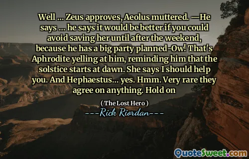 Well … Zeus approves, Aeolus muttered. ―He says … he says it would be better if you could avoid saving her until after the weekend, because he has a big party planned-Ow! That's Aphrodite yelling at him, reminding him that the solstice starts at dawn. She says I should help you. And Hephaestus… yes. Hmm. Very rare they agree on anything. Hold on
