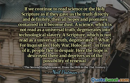 If we continue to read science or the Holy Scripture as if they gave us the truth directly and definitely, then all hopes and promises contained in it become dust. A science, which is not read as a universal truth, degenerates into technological slavery. A Scripture, which is not read as a universal truth, degenerated ... What? For Inquisition, Holy War, Holocaust - in front of it, people flee to despair. Here the hope is destroyed there and deprives us of the possibility of renewal.