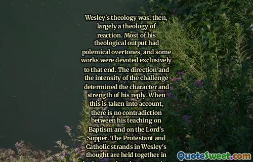 Wesley's theology was, then, largely a theology of reaction. Most of his theological output had polemical overtones, and some works were devoted exclusively to that end. The direction and the intensity of the challenge determined the character and strength of his reply. When this is taken into account, there is no contradiction between his teaching on Baptism and on the Lord's Supper. The Protestant and Catholic strands in Wesley's thought are held together in both cases, but the expression of their relative importance depends on the situation which is being addressed.